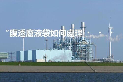 “腹透廢液袋如何處理？環(huán)保專家支招，綠色處置新篇章！”